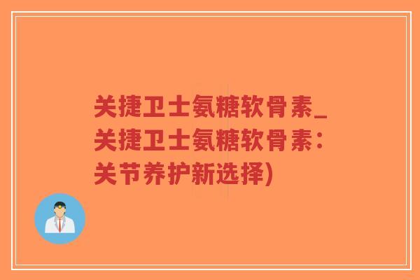 关捷卫士氨糖软骨素_关捷卫士氨糖软骨素:关节养护新选择) 关捷卫士氨糖软骨素_关捷卫士氨糖软骨素:关节养护新选择)