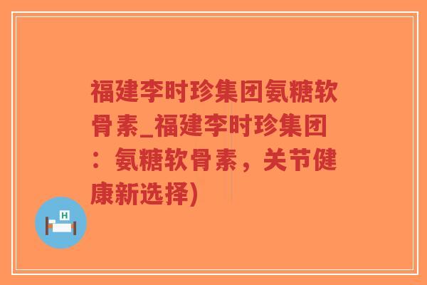 福建李时珍集团氨糖软骨素_福建李时珍集团:氨糖软骨素,关节健康新选择) 福建李时珍集团氨糖软骨素_福建李时珍集团:氨糖软骨素,关节健康新选择)