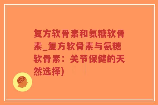 复方软骨素和氨糖软骨素_复方软骨素与氨糖软骨素：关节保健的天然选择)