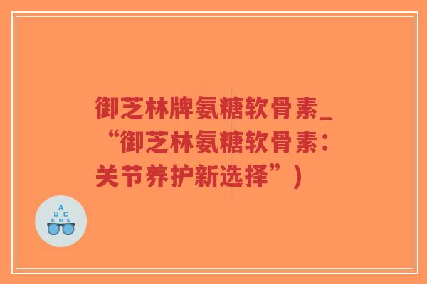 御芝林牌氨糖软骨素_“御芝林氨糖软骨素:关节养护新选择”) 御芝林牌氨糖软骨素_“御芝林氨糖软骨素:关节养护新选择”)