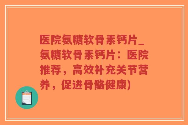 医院氨糖软骨素钙片_氨糖软骨素钙片：医院推荐，高效补充关节营养，促进骨骼健康)