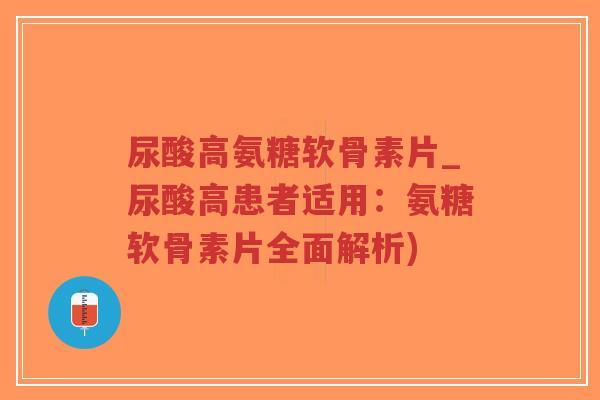 尿酸高氨糖软骨素片_尿酸高患者适用：氨糖软骨素片全面解析)