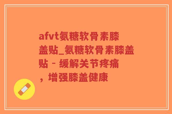 afvt氨糖软骨素膝盖贴_氨糖软骨素膝盖贴 - 缓解关节,增强膝盖健康 afvt氨糖软骨素膝盖贴_氨糖软骨素膝盖贴 - 缓解关节,增强膝盖健康