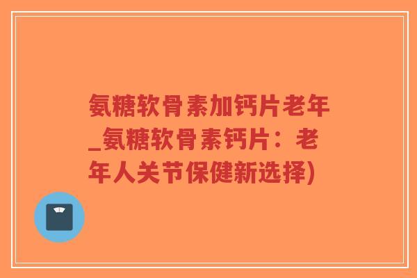 氨糖软骨素加钙片老年_氨糖软骨素钙片:老年人关节保健新选择) 氨糖软骨素加钙片老年_氨糖软骨素钙片:老年人关节保健新选择)