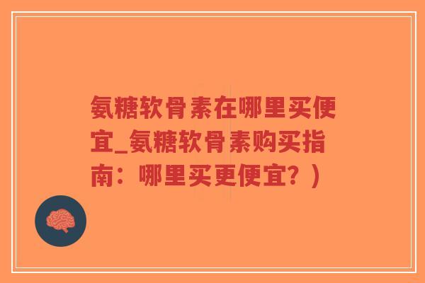 氨糖软骨素在哪里买便宜_氨糖软骨素购买指南:哪里买更便宜?) 氨糖软骨素在哪里买便宜_氨糖软骨素购买指南:哪里买更便宜?)