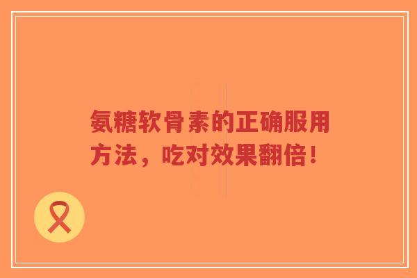 氨糖软骨素的正确服用方法，吃对效果翻倍！