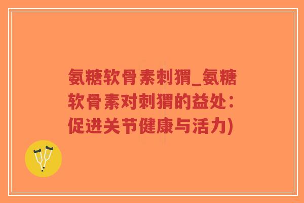 氨糖软骨素刺猬_氨糖软骨素对刺猬的益处:促进关节健康与活力) 氨糖软骨素刺猬_氨糖软骨素对刺猬的益处:促进关节健康与活力)