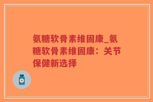 氨糖软骨素维固康_氨糖软骨素维固康:关节保健新选择 氨糖软骨素维固康_氨糖软骨素维固康:关节保健新选择