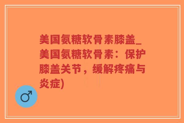 美国氨糖软骨素膝盖_美国氨糖软骨素：保护膝盖关节，缓解与)