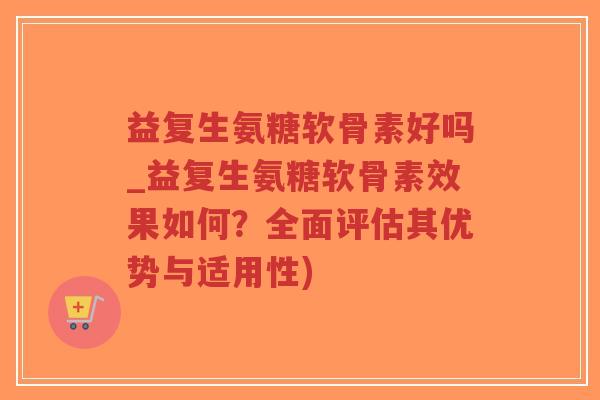 益复生氨糖软骨素好吗_益复生氨糖软骨素效果如何？全面评估其优势与适用性)