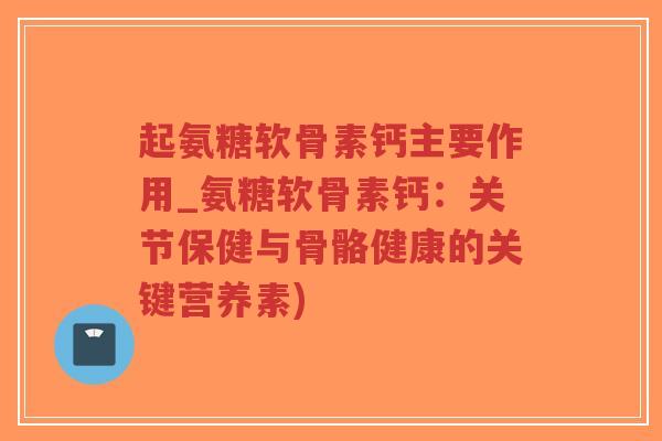 起氨糖软骨素钙主要作用_氨糖软骨素钙:关节保健与骨骼健康的关键营养素) 起氨糖软骨素钙主要作用_氨糖软骨素钙:关节保健与骨骼健康的关键营养素)
