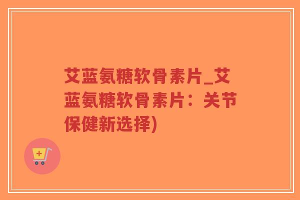 艾蓝氨糖软骨素片_艾蓝氨糖软骨素片:关节保健新选择) 艾蓝氨糖软骨素片_艾蓝氨糖软骨素片:关节保健新选择)