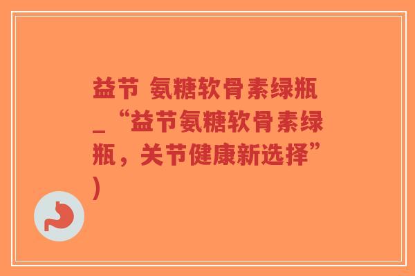 益节 氨糖软骨素绿瓶_“益节氨糖软骨素绿瓶,关节健康新选择”) 益节 氨糖软骨素绿瓶_“益节氨糖软骨素绿瓶,关节健康新选择”)