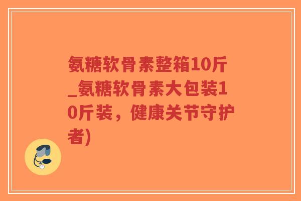 氨糖软骨素整箱10斤_氨糖软骨素大包装10斤装，健康关节守护者)