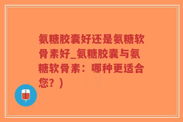 氨糖胶囊好还是氨糖软骨素好_氨糖胶囊与氨糖软骨素：哪种更适合您？)