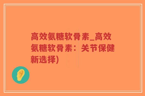 高效氨糖软骨素_高效氨糖软骨素：关节保健新选择)