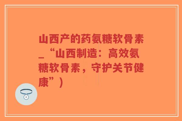 山西产的药氨糖软骨素_“山西制造：高效氨糖软骨素，守护关节健康”)