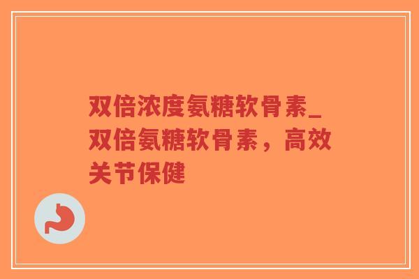 双倍浓度氨糖软骨素_双倍氨糖软骨素，高效关节保健