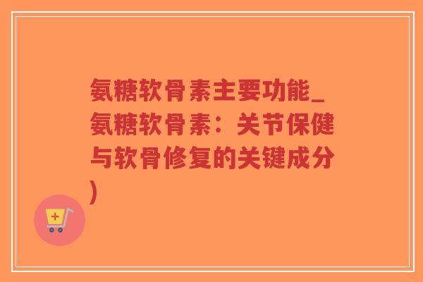 氨糖软骨素主要功能_氨糖软骨素:关节保健与软骨修复的关键成分) 氨糖软骨素主要功能_氨糖软骨素:关节保健与软骨修复的关键成分)