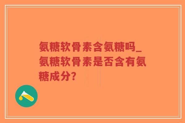 氨糖软骨素含氨糖吗_氨糖软骨素是否含有氨糖成分? 氨糖软骨素含氨糖吗_氨糖软骨素是否含有氨糖成分?