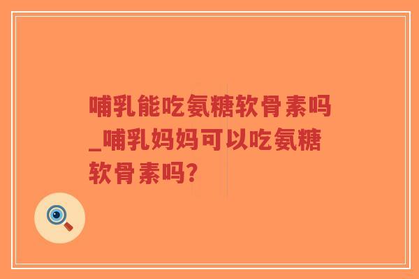 哺乳能吃氨糖软骨素吗_哺乳妈妈可以吃氨糖软骨素吗? 哺乳能吃氨糖软骨素吗_哺乳妈妈可以吃氨糖软骨素吗?