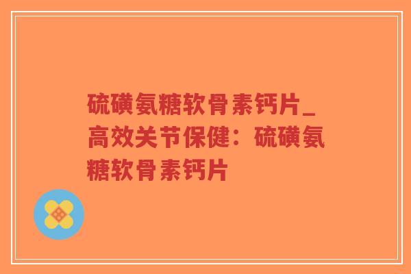 硫磺氨糖软骨素钙片_高效关节保健：硫磺氨糖软骨素钙片