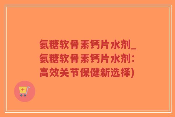 氨糖软骨素钙片水剂_氨糖软骨素钙片水剂:高效关节保健新选择) 氨糖软骨素钙片水剂_氨糖软骨素钙片水剂:高效关节保健新选择)