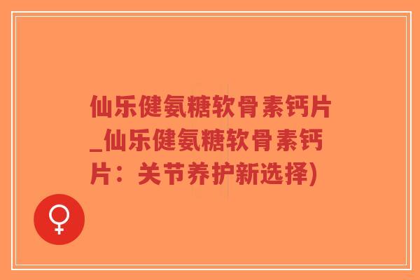 仙乐健氨糖软骨素钙片_仙乐健氨糖软骨素钙片：关节养护新选择)