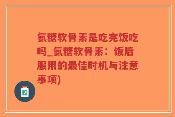 氨糖软骨素是吃完饭吃吗_氨糖软骨素：饭后服用的佳时机与注意事项)