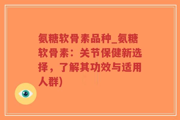 氨糖软骨素品种_氨糖软骨素:关节保健新选择,了解其功效与适用人群) 氨糖软骨素品种_氨糖软骨素:关节保健新选择,了解其功效与适用人群)