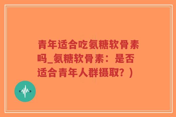 青年适合吃氨糖软骨素吗_氨糖软骨素：是否适合青年人群摄取？)