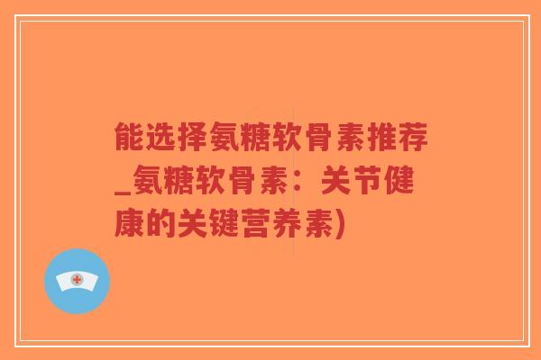能选择氨糖软骨素推荐_氨糖软骨素:关节健康的关键营养素) 能选择氨糖软骨素推荐_氨糖软骨素:关节健康的关键营养素)