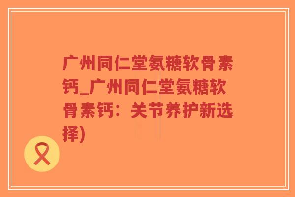 广州同仁堂氨糖软骨素钙_广州同仁堂氨糖软骨素钙:关节养护新选择) 广州同仁堂氨糖软骨素钙_广州同仁堂氨糖软骨素钙:关节养护新选择)