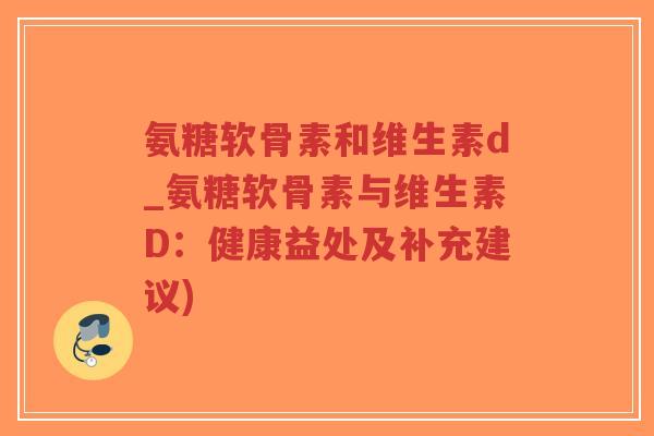 氨糖软骨素和维生素d_氨糖软骨素与维生素D:健康益处及补充建议) 氨糖软骨素和维生素d_氨糖软骨素与维生素D:健康益处及补充建议)