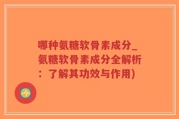 哪种氨糖软骨素成分_氨糖软骨素成分全解析：了解其功效与作用)