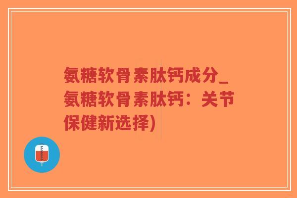 氨糖软骨素肽钙成分_氨糖软骨素肽钙：关节保健新选择)
