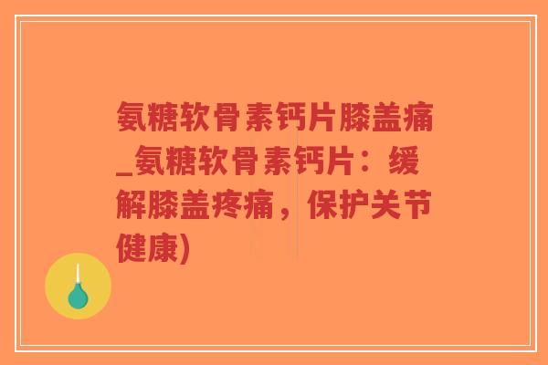 氨糖软骨素钙片膝盖痛_氨糖软骨素钙片：缓解膝盖，保护关节健康)