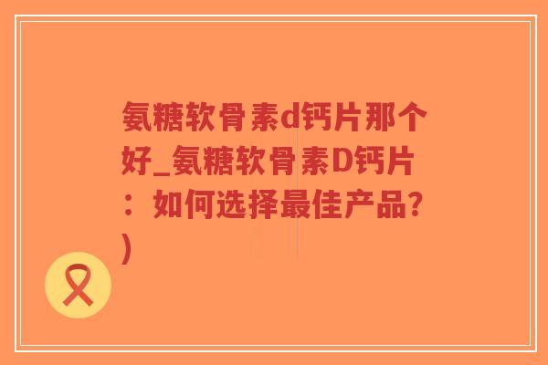 氨糖软骨素d钙片那个好_氨糖软骨素D钙片:如何选择佳产品?) 氨糖软骨素d钙片那个好_氨糖软骨素D钙片:如何选择佳产品?)