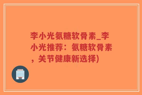 李小光氨糖软骨素_李小光推荐:氨糖软骨素,关节健康新选择) 李小光氨糖软骨素_李小光推荐:氨糖软骨素,关节健康新选择)