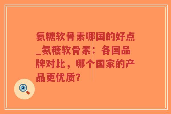 氨糖软骨素哪国的好点_氨糖软骨素：各国品牌对比，哪个国家的产品更优质？