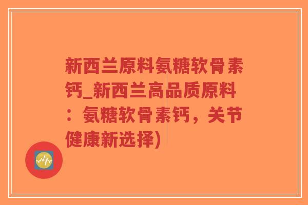 新西兰原料氨糖软骨素钙_新西兰高品质原料：氨糖软骨素钙，关节健康新选择)