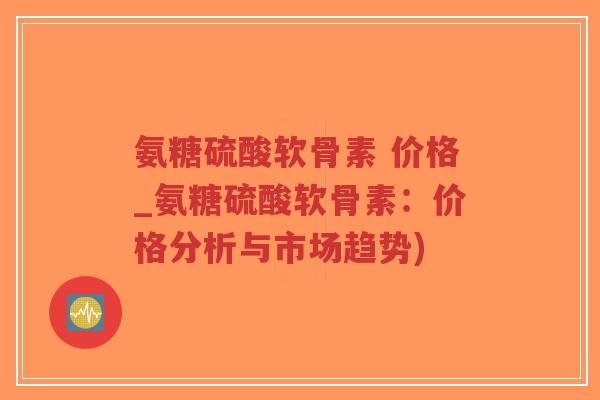 氨糖硫酸软骨素 价格_氨糖硫酸软骨素:价格分析与市场趋势) 氨糖硫酸软骨素 价格_氨糖硫酸软骨素:价格分析与市场趋势)