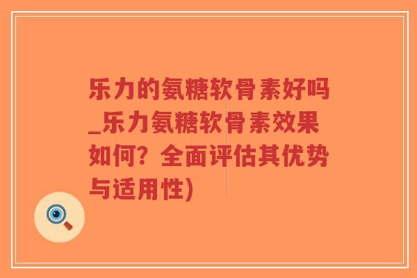 乐力的氨糖软骨素好吗_乐力氨糖软骨素效果如何？全面评估其优势与适用性)