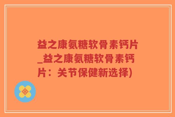 益之康氨糖软骨素钙片_益之康氨糖软骨素钙片:关节保健新选择) 益之康氨糖软骨素钙片_益之康氨糖软骨素钙片:关节保健新选择)