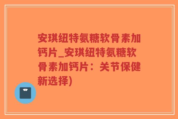 安琪纽特氨糖软骨素加钙片_安琪纽特氨糖软骨素加钙片：关节保健新选择)