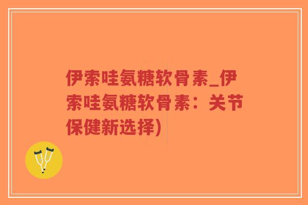 伊索哇氨糖软骨素_伊索哇氨糖软骨素:关节保健新选择) 伊索哇氨糖软骨素_伊索哇氨糖软骨素:关节保健新选择)