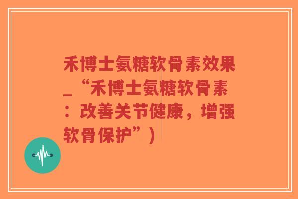 禾博士氨糖软骨素效果_“禾博士氨糖软骨素：改善关节健康，增强软骨保护”)