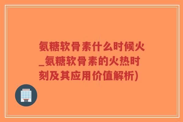 氨糖软骨素什么时候火_氨糖软骨素的火热时刻及其应用价值解析)