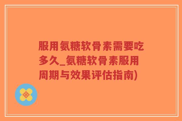 服用氨糖软骨素需要吃多久_氨糖软骨素服用周期与效果评估指南)