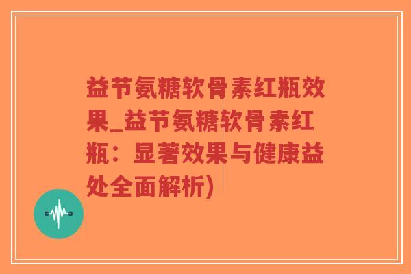 益节氨糖软骨素红瓶效果_益节氨糖软骨素红瓶：显著效果与健康益处全面解析)